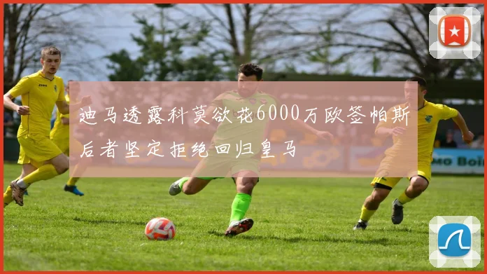 迪马透露科莫欲花6000万欧签帕斯后者坚定拒绝回归皇马