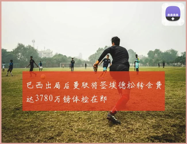 巴西出局后曼联将签埃德松转会费达3780万镑体检在即