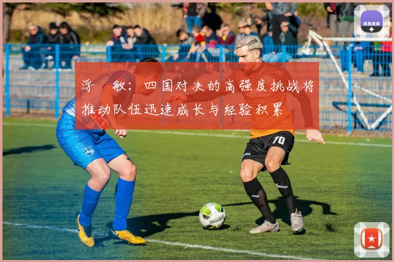 浮嶋敏：四国对决的高强度挑战将推动队伍迅速成长与经验积累