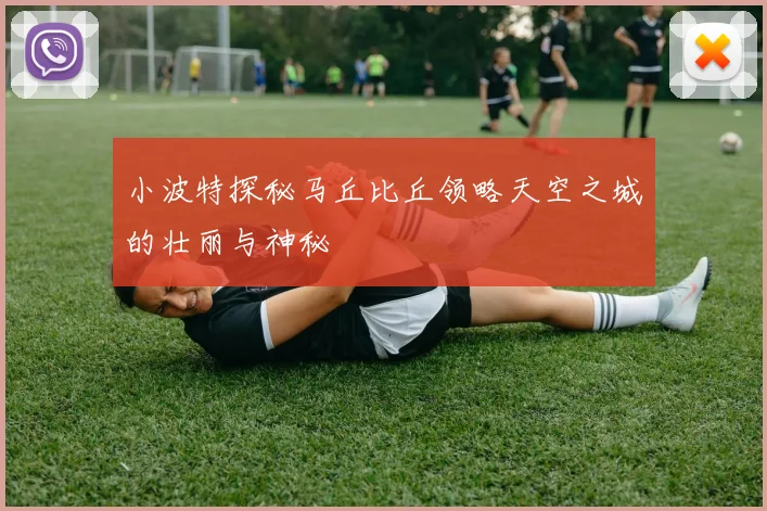 小波特探秘马丘比丘领略天空之城的壮丽与神秘