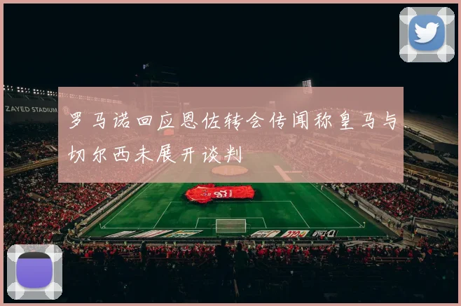 罗马诺回应恩佐转会传闻称皇马与切尔西未展开谈判