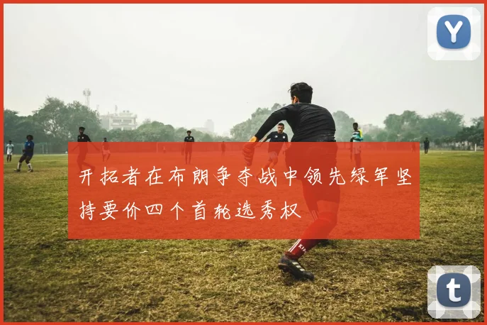 开拓者在布朗争夺战中领先绿军坚持要价四个首轮选秀权