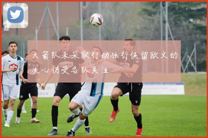 火箭队未采取行动独行侠留欧文的决心仍受各队关注