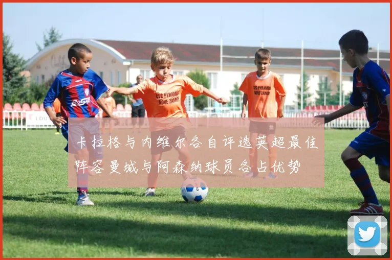 卡拉格与内维尔各自评选英超最佳阵容曼城与阿森纳球员各占优势