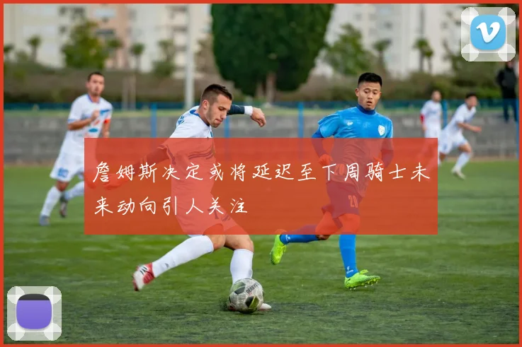詹姆斯决定或将延迟至下周骑士未来动向引人关注
