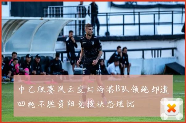 中乙联赛风云变幻海港B队领跑却遭四轮不胜贵阳竞技状态堪忧