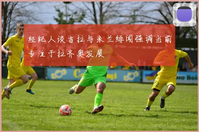 经纪人谈吉拉与米兰绯闻强调当前专注于拉齐奥发展